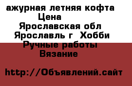 ажурная летняя кофта   › Цена ­ 1 500 - Ярославская обл., Ярославль г. Хобби. Ручные работы » Вязание   